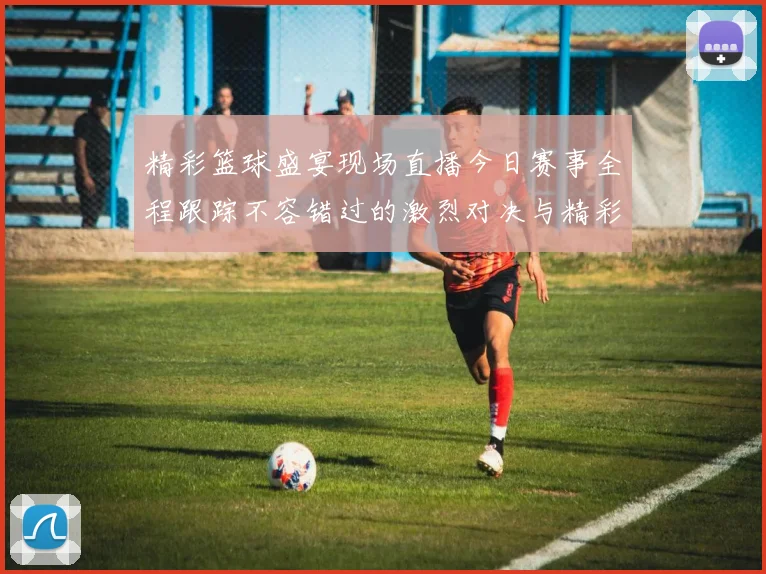 精彩篮球盛宴现场直播今日赛事全程跟踪不容错过的激烈对决与精彩瞬间