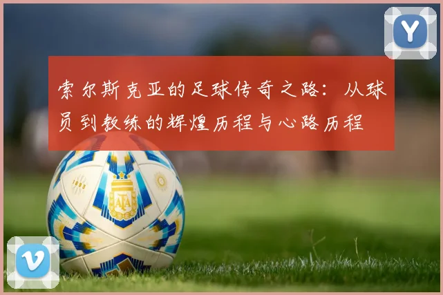 索尔斯克亚的足球传奇之路：从球员到教练的辉煌历程与心路历程